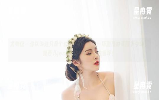 尤物馆-婕西儿jessie 尤物馆 - 你以为这只是个套图?不,这是一场激烈的美图争夺战,婕西儿jessie破纪录的单曲循环!